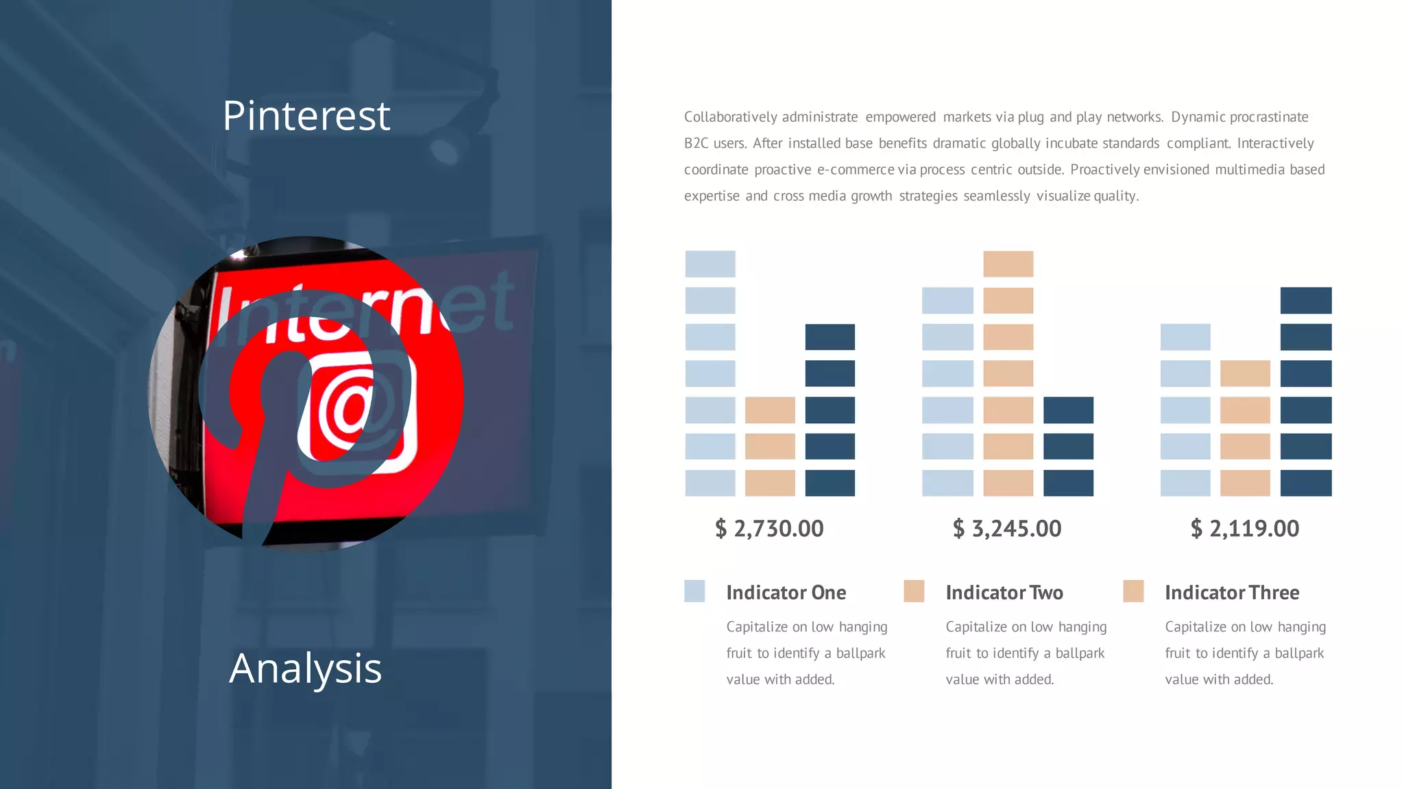 Pinterest
Analysis
Collaboratively administrate empowered markets via plug and play networks. Dynamic procrastinate
B2C users. After installed base benefits dramatic globally incubate standards compliant. Interactively
coordinate proactive e-commerce via process centric outside. Proactively envisioned multimedia based
expertise and cross media growth strategies seamlessly visualize quality.
$ 2,730.00 $ 3,245.00
Indicator One
Capitalize on low hanging
fruit to identify a ballpark
value with added.
IndicatorTwo
Capitalize on low hanging
fruit to identify a ballpark
value with added.
IndicatorThree
Capitalize on low hanging
fruit to identify a ballpark
value with added.
$ 2,119.00
 