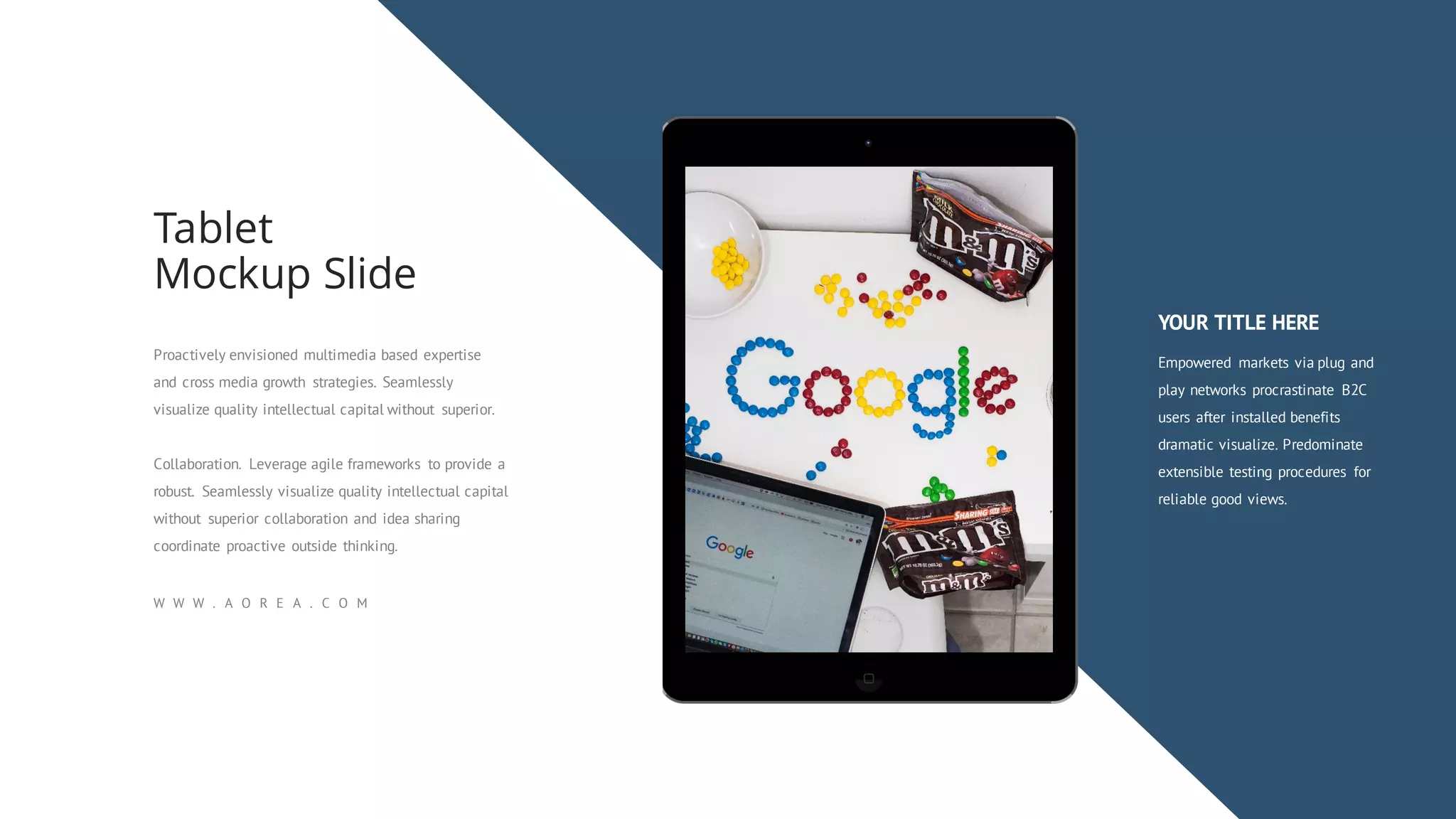 Proactively envisioned multimedia based expertise
and cross media growth strategies. Seamlessly
visualize quality intellectual capital without superior.
Collaboration. Leverage agile frameworks to provide a
robust. Seamlessly visualize quality intellectual capital
without superior collaboration and idea sharing
coordinate proactive outside thinking.
Tablet
Mockup Slide
W W W . A O R E A . C O M
YOUR TITLE HERE
Empowered markets via plug and
play networks procrastinate B2C
users after installed benefits
dramatic visualize. Predominate
extensible testing procedures for
reliable good views.
 