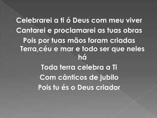 Celebrarei a ti ó Deus com meu viverCantarei e proclamarei as tuas obrasPois por tuas mãos foram criadas Terra,céu e mar e todo ser que neles háToda terra celebra a TiCom cânticos de jubiloPois tu és o Deus criador