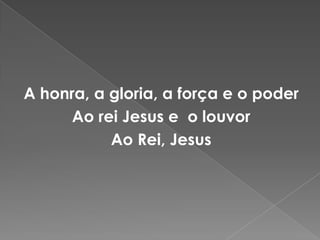 A honra, a gloria, a força e o poder Ao rei Jesus e  o louvorAo Rei, Jesus