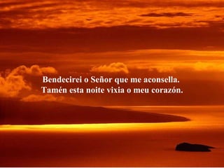 Bendecirei o Señor que me aconsella.  Tamén esta noite vixia o meu corazón. 