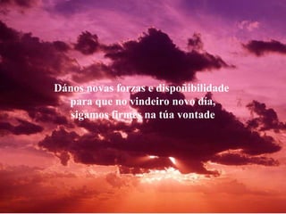 Dános novas forzas e dispoñibilidade  para que no vindeiro novo día, sigamos firmes na túa vontade 