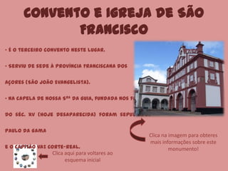 Convento e Igreja de São
Francisco
Clica aqui para voltares ao
esquema inicial
• É o terceiro convento neste lugar.
• Serviu de sede à Província Franciscana dos
Açores (São João Evangelista).
• Na capela de Nossa Sra da Guia, fundada nos finais
do séc. XV (hoje desaparecida) foram sepultados
Paulo da Gama
e o capitão Vaz Corte-Real.
Clica na imagem para obteres
mais informações sobre este
monumento!
 