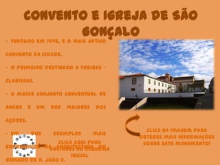 Convento e Igreja de São
Gonçalo
Clica aqui para
voltares ao esquema
inicial
• Fundado em 1545, é o mais antigo
convento da cidade.
• O primeiro destinado a freiras –
Clarissas.
• O maior conjunto conventual de
Angra e um dos maiores dos
Açores.
• Um dos exemplos mais
expressivos da arquitectura do
reinado de D. João V.
Clica na imagem para
obteres mais informações
sobre este monumento!
 