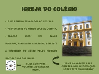 Igreja do Colégio
Clica aqui para
voltares ao esquema
inicial
• É um edifício de meados do séc. XVII.
• Pertencente ao antigo colégio jesuíta.
• Templo rico em talha
dourada, azulejaria e imagens, reflecte
a influência do gosto pelos motivos
decorativos das Índias.
Clica na imagem para
obteres mais informações
sobre este monumento!
 