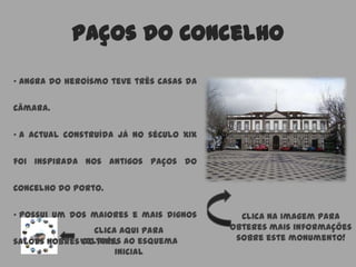 Paços do Concelho
Clica aqui para
voltares ao esquema
inicial
• Angra do heroísmo teve três casas da
Câmara.
• A actual construída já no século XIX
foi inspirada nos antigos Paços do
Concelho do Porto.
• Possui um dos maiores e mais dignos
salões nobres do País.
Clica na imagem para
obteres mais informações
sobre este monumento!
 