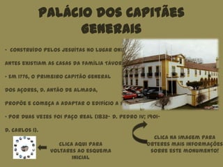 Palácio dos Capitães
Generais
Clica aqui para
voltares ao esquema
inicial
• Construído pelos jesuítas no lugar onde
antes existiam as casas da família Távora.
• Em 1776, o Primeiro Capitão General
dos Açores, D. Antão de Almada,
propõe e começa a adaptar o edifício a palácio.
• Por duas vezes foi Paço Real (1832- D. Pedro IV; 1901-
D. Carlos I).
Clica na imagem para
obteres mais informações
sobre este monumento!
 