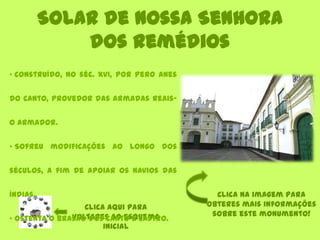 Solar de Nossa Senhora
dos Remédios
Clica aqui para
voltares ao esquema
inicial
• Construído, no séc. XVI, por Pero Anes
do Canto, provedor das Armadas Reais-
o Armador.
• Sofreu modificações ao longo dos
séculos, a fim de apoiar os navios das
Índias.
• Ostenta o brasão dos Canto e Castro.
Clica na imagem para
obteres mais informações
sobre este monumento!
 