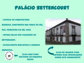 Palácio Bettencourt
Clica aqui para
voltares ao esquema
inicial
• Edifício de arquitectura
barroca, construído nos finais do séc.
XVII, princípios do séc. XVIII.
• Antigo solar dos Viscondes de
Bettencourt.
• Actualmente Biblioteca e Arquivo
Municipal.
Clica na imagem para
obteres mais informações
sobre este monumento!
 
