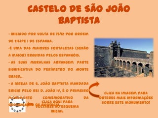 Castelo de São João
Baptista
Clica aqui para
voltares ao esquema
inicial
• Iniciado por volta de 1592 por ordem
de Filipe I de Espanha.
•É uma das maiores fortalezas (senão
a maior) erguidas pelos espanhóis.
• As suas muralhas abrangem parte
significativa do perímetro do Monte
Brasil.
• A igreja de S. João Baptista mandada
erigir pelo rei D. João IV, é o primeiro
monumento comemorativo da
Restauração de Portugal.
Clica na imagem para
obteres mais informações
sobre este monumento!
 