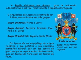 O Arquipélago dos Açores é constituído por
9 ilhas, que se dividem em três grupos:
Grupo Ocidental: Flores e Corvo
Grupo Central: Terceira, Graciosa, Pico,
Faial e S. Jorge
Grupo Oriental: São Miguel e Santa Maria
A Região Autónoma dos Açores goza de autonomia
administrativa e política, relativamente à República Portuguesa.
Brasão de Armas
Lema: Antes morrer
livres que em paz
sujeitos
Os Açores são um arquipélago de origem
vulcânica, o que justifica o seu riquíssimo
património natural. São um dos pontos do
globo em que se regista maior biodiversidade,
quer em termos de flora, quer em termos de
fauna.
 
