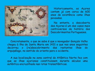 A sua localização na zona central do Atlântico Norte fez com
que as ilhas açorianas constituíssem durante séculos uma
autêntica encruzilhada nas rotas transatlânticas.
Concretamente, o que se sabe é que o navegador Gonçalo Velho
chegou à ilha de Santa Maria em 1431 e que nos anos seguintes
decorreu o (re)descobrimento das restantes ilhas do
arquipélago, no sentido do oriente para o ocidente.
Historicamente, os Açores
contam já com cerca de 600
anos de existência como ilhas
povoadas.
No entanto, a descoberta
dos Açores é um dos casos mais
controversos da história dos
Descobrimentos Portugueses.
 