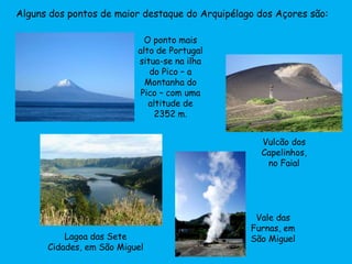 Alguns dos pontos de maior destaque do Arquipélago dos Açores são:
O ponto mais
alto de Portugal
situa-se na ilha
do Pico – a
Montanha do
Pico – com uma
altitude de
2352 m.
Lagoa das Sete
Cidades, em São Miguel
Vale das
Furnas, em
São Miguel
Vulcão dos
Capelinhos,
no Faial
 
