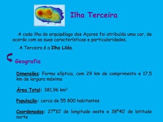 Ilha Terceira
A cada ilha do arquipélago dos Açores foi atribuída uma cor, de
acordo com as suas características e particularidades.
A Terceira é a Ilha Lilás.
Dimensões: Forma elíptica, com 29 km de comprimento e 17,5
km de largura máxima
Área Total: 381,96 km2
População: cerca de 55 800 habitantes
Coordenadas: 27º10’ de longitude oeste e 38º40’ de latitude
norte
Geografia
 