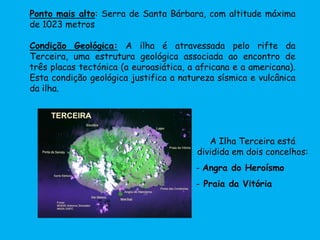 Ponto mais alto: Serra de Santa Bárbara, com altitude máxima
de 1023 metros
Condição Geológica: A ilha é atravessada pelo rifte da
Terceira, uma estrutura geológica associada ao encontro de
três placas tectónica (a euroasiática, a africana e a americana).
Esta condição geológica justifica a natureza sísmica e vulcânica
da ilha.
A Ilha Terceira está
dividida em dois concelhos:
- Angra do Heroísmo
- Praia da Vitória
 