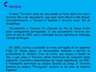 História
O nome “Terceira” pode ser uma alusão ao facto desta ter sido a
terceira ilha a ser descoberta, logo após Santa Maria e São Miguel.
Coincidentemente, a Terceira é também a terceira maior ilha do
arquipélago.
Inicialmente, a Terceira foi chamada de ilha de Jesus Cristo
pelos navegadores portugueses. O seu povoamento inicia-se por
volta do ano de 1450, com a concessão da sua capitania ao flamengo
Jácome de Bruges.
Em 1580, ocorreu a sucessão ao trono português do rei espanhol
Filipe II. Nessa época, os terceirenses tomaram o partido do
pretendente D. António, Prior do Crato, que chegou a residir na
ilha, o que valeu à Terceira várias tentativas de conquista pelos
espanhóis. O primeiro desembarque de tropas espanholas, em 1581,
é totalmente derrotado na célebre Batalha da Salga. A Terceira
manteve-se sempre “Portuguesa” durante os 60 anos de Domínio
Espanhol.
 