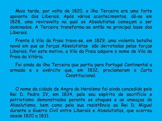Mais tarde, por volta de 1820, a ilha Terceira era uma forte
apoiante dos Liberais. Após vários acontecimentos, dá-se em
1828, uma reviravolta na qual os Absolutistas começam a ser
dominados. A Terceira transforma-se então na principal base dos
Liberais.
Frente à Vila da Praia trava-se, em 1829, uma violenta batalha
naval em que as forças Absolutistas são derrotadas pelas forças
Liberais. Por este motivo, a Vila da Praia adquire o nome de Vila da
Praia da Vitória.
Foi ainda da ilha Terceira que partiu para Portugal Continental a
armada e o exército que, em 1832, proclamaram a Carta
Constitucional.
O nome da cidade de Angra do Heroísmo foi ainda concedido pelo
Rei D. Pedro IV, em 1834, pelo seu espírito de sacrifício e
patriotismo demonstrados perante os ataques e as ameaças do
Absolutismo, bem como pela sua resistência ao Rei D. Miguel
durante a Guerra Civil entre Liberais e Absolutistas, que ocorreu
desde 1820 a 1831.
 