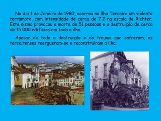 No dia 1 de Janeiro de 1980, ocorreu na ilha Terceira um violento
terramoto, com intensidade de cerca de 7,2 na escala de Richter.
Este sismo provocou a morte de 51 pessoas e a destruição de cerca
de 15 000 edifícios em toda a ilha.
Apesar de toda a destruição e do trauma que sofreram, os
terceirenses reergueram-se e reconstruíram a ilha.
 