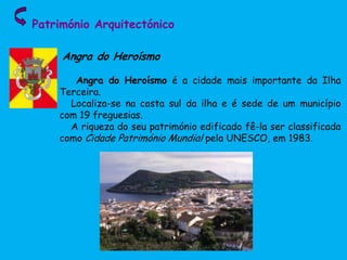 Património Arquitectónico
Angra do Heroísmo
Angra do Heroísmo é a cidade mais importante da Ilha
Terceira.
Localiza-se na costa sul da ilha e é sede de um município
com 19 freguesias.
A riqueza do seu património edificado fê-la ser classificada
como Cidade Património Mundial pela UNESCO, em 1983.
 