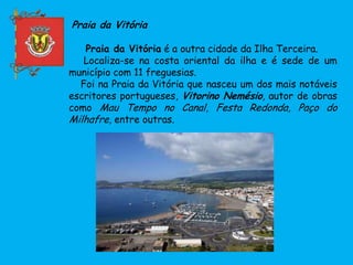 Praia da Vitória
Praia da Vitória é a outra cidade da Ilha Terceira.
Localiza-se na costa oriental da ilha e é sede de um
município com 11 freguesias.
Foi na Praia da Vitória que nasceu um dos mais notáveis
escritores portugueses, Vitorino Nemésio, autor de obras
como Mau Tempo no Canal, Festa Redonda, Paço do
Milhafre, entre outras.
 