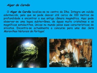 Algar do Carvão
O Algar do Carvão localiza-se no centro da Ilha. Integra um vulcão
adormecido, pelo que se pode descer até cerca de 100 metros de
profundidade e encontrar a sua antiga câmara magmática. Aqui pode
observar-se uma lagoa subterrânea, de águas muito cristalinas e as
magníficas estalactites, únicas no mundo pelas suas características de
silicatos. Encontra-se actualmente a concurso para uma das Sete
Maravilhas Naturais de Portugal.
 