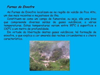 Furnas do Enxofre
As Furnas do Enxofre localizam-se na região do vulcão do Pico Alto,
um dos mais recentes e majestosos da ilha.
Constituem-se como um campo de fumarolas, ou seja, são uma área
que compreende diversas saídas de gases vulcânicos, a várias
temperaturas. Estas temperaturas variam entre 95ºC à superfície e
130ºC a um metro de profundidade.
Em virtude da libertação destes gases vulcânicos, há formação de
enxofre, o que explica a cor amarela das rochas circundantes e o cheiro
característico.
 