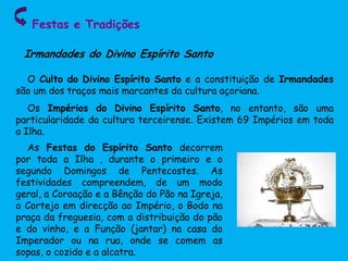 Festas e Tradições
O Culto do Divino Espírito Santo e a constituição de Irmandades
são um dos traços mais marcantes da cultura açoriana.
Os Impérios do Divino Espírito Santo, no entanto, são uma
particularidade da cultura terceirense. Existem 69 Impérios em toda
a Ilha.
Irmandades do Divino Espírito Santo
As Festas do Espírito Santo decorrem
por toda a Ilha , durante o primeiro e o
segundo Domingos de Pentecostes. As
festividades compreendem, de um modo
geral, a Coroação e a Bênção do Pão na Igreja,
o Cortejo em direcção ao Império, o Bodo na
praça da freguesia, com a distribuição do pão
e do vinho, e a Função (jantar) na casa do
Imperador ou na rua, onde se comem as
sopas, o cozido e a alcatra.
 