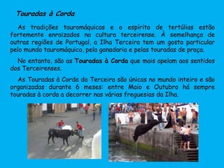 Touradas à Corda
As tradições tauromáquicas e o espírito de tertúlias estão
fortemente enraizados na cultura terceirense. À semelhança de
outras regiões de Portugal, a Ilha Terceira tem um gosto particular
pelo mundo tauromáquico, pela ganadaria e pelas touradas de praça.
No entanto, são as Touradas à Corda que mais apelam aos sentidos
dos Terceirenses.
As Touradas à Corda da Terceira são únicas no mundo inteiro e são
organizadas durante 6 meses: entre Maio e Outubro há sempre
touradas à corda a decorrer nas várias freguesias da Ilha.
 