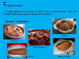 Gastronomia
A gastronomia terceirense é muito rica e diversificada, quer em
cozinha tradicional, quer em doçaria conventual.
Cozinha Tradicional
Alcatra
Cozido
Polvo Guisado
Massa SovadaCavaco
 