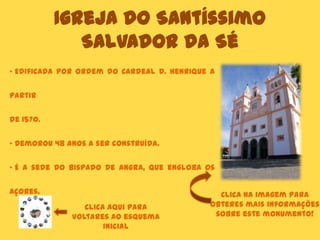Igreja do Santíssimo
Salvador da Sé
Clica aqui para
voltares ao esquema
inicial
• Edificada por ordem do Cardeal D. Henrique a
partir
de 1570.
• Demorou 48 anos a ser construída.
• É a sede do Bispado de Angra, que engloba os
Açores. Clica na imagem para
obteres mais informações
sobre este monumento!
 
