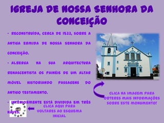 Igreja de Nossa Senhora da
Conceição
Clica aqui para
voltares ao esquema
inicial
• Reconstruída, cerca de 1533, sobre a
antiga ermida de Nossa Senhora da
Conceição.
• Alberga na sua arquitectura
renascentista os painéis de um altar
móvel historiando passagens do
Antigo Testamento.
• Interiormente está dividida em três
naves.
Clica na imagem para
obteres mais informações
sobre este monumento!
 