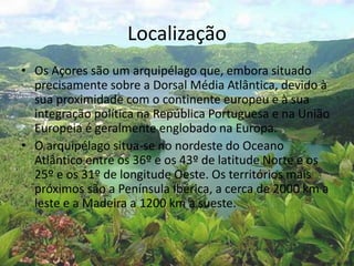 Localização
• Os Açores são um arquipélago que, embora situado
precisamente sobre a Dorsal Média Atlântica, devido à
sua proximidade com o continente europeu e à sua
integração política na República Portuguesa e na União
Europeia é geralmente englobado na Europa.
• O arquipélago situa-se no nordeste do Oceano
Atlântico entre os 36º e os 43º de latitude Norte e os
25º e os 31º de longitude Oeste. Os territórios mais
próximos são a Península Ibérica, a cerca de 2000 km a
leste e a Madeira a 1200 km a sueste.
 