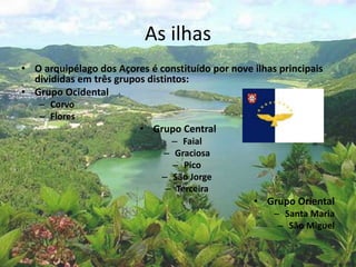 As ilhas
• O arquipélago dos Açores é constituído por nove ilhas principais
divididas em três grupos distintos:
• Grupo Ocidental
– Corvo
– Flores
• Grupo Central
– Faial
– Graciosa
– Pico
– São Jorge
– Terceira
• Grupo Oriental
– Santa Maria
– São Miguel
 