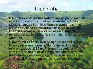 Topografia
• O Grupo Oriental inclui também um grupo de rochedos
e recifes oceânicos, situados a nordeste de Santa
Maria, chamado Formigas, que em conjunto com o
recife do Dollabarat, constitui a Reserva Natural do
Ilhéu das Formigas, um dos locais mais importantes
para conservação da biosfera marinha no nordeste do
Atlântico.
• O ponto mais alto do arquipélago situa-se na ilha do
Pico - e daí o seu nome, a Montanha do Pico - com
uma altitude de 2352 m. A orografia açoriana
apresenta-se muito acidentada, com linhas de relevo
orientadas na direcção leste-oeste, coincidentes com
as linhas de fractura que estão na génese das ilhas.
 
