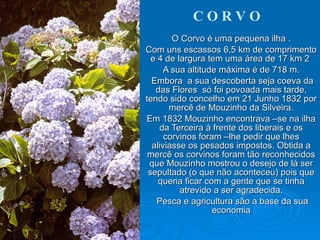 C O R V O O Corvo é uma pequena ilha . Com uns escassos 6,5 km de comprimento e 4 de largura tem uma área de 17 km 2  A sua altitude máxima é de 718 m. Embora  a sua descoberta seja coeva da das Flores  só foi povoada mais tarde, tendo sido concelho em 21 Junho 1832 por mercê de Mouzinho da Silveira. Em 1832 Mouzinho encontrava –se na ilha da Terceira à frente dos liberais e os corvinos foram –lhe pedir que lhes aliviasse os pesados impostos. Obtida a mercê os corvinos foram tão reconhecidos que Mouzinho mostrou o desejo de lá ser sepultado (o que não aconteceu) pois que queria ficar com a gente que se tinha atrevido a ser agradecida. Pesca e agricultura são a base da sua economia 