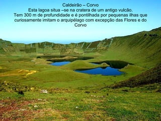 Caldeirão – Corvo Esta lagoa situa –se na cratera de um antigo vulcão. Tem 300 m de profundidade e é pontilhada por pequenas ilhas que curiosamente imitam o arquipélago com excepção das Flores e do Corvo 