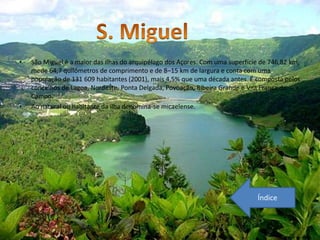 •   São Miguel é a maior das ilhas do arquipélago dos Açores. Com uma superfície de 746,82 km,
    mede 64,7 quilómetros de comprimento e de 8–15 km de largura e conta com uma
    população de 131 609 habitantes (2001), mais 4,5% que uma década antes. É composta pelos
    concelhos de Lagoa, Nordeste, Ponta Delgada, Povoação, Ribeira Grande e Vila Franca do
    Campo.
•   Ao natural ou habitante da ilha denomina-se micaelense.




                                                                               Índice
 