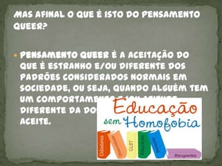  Pensamento Queer é a aceitação do
 que é estranho e/ou diferente dos
 padrões considerados normais em
 sociedade, ou seja, quando alguém tem
 um comportamento e/ou atitude
 diferente da dos demais deve ser
 aceite.
 