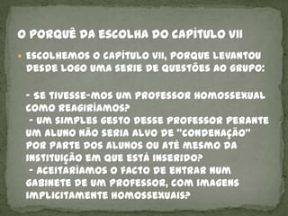  Escolhemos o capítulo VII, porque levantou
 desde logo uma serie de questões ao grupo:

 - Se tivesse-mos um professor homossexual
 como reagiríamos?
  - Um simples gesto desse professor perante
 um aluno não seria alvo de “condenação”
 por parte dos alunos ou até mesmo da
 instituição em que está inserido?
  - Aceitaríamos o facto de entrar num
 gabinete de um professor, com imagens
 implicitamente homossexuais?
 