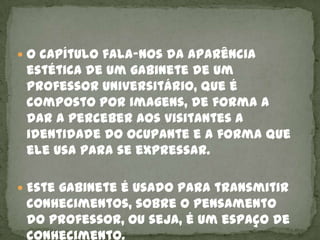  O capítulo fala-nos da aparência
 estética de um gabinete de um
 professor universitário, que é
 composto por imagens, de forma a
 dar a perceber aos visitantes a
 identidade do ocupante e a forma que
 ele usa para se expressar.

 Este gabinete é usado para transmitir
 conhecimentos, sobre o pensamento
 do professor, ou seja, é um espaço de
 conhecimento.
 