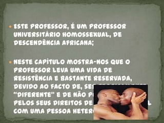  Este professor, é um professor
 universitário homossexual, de
 descendência africana;

 Neste capítulo mostra-nos que o
 professor leva uma vida de
 resistência e bastante reservada,
 devido ao facto de, ser teoricamente
 “diferente” e de não poder “lutar”
 pelos seus direitos de igual para igual
 com uma pessoa heterossexual.
 