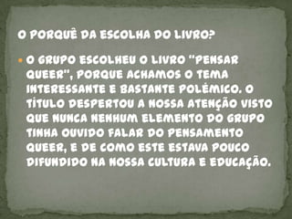  O grupo escolheu o livro “Pensar
 Queer”, porque achamos o tema
 interessante e bastante polémico. O
 título despertou a nossa atenção visto
 que nunca nenhum elemento do grupo
 tinha ouvido falar do pensamento
 Queer, e de como este estava pouco
 difundido na nossa cultura e educação.
 