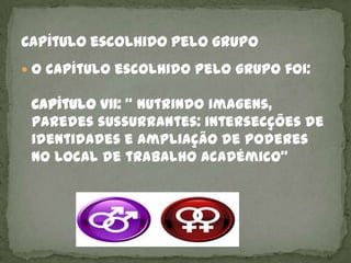 O capítulo escolhido pelo grupo foi:

 Capítulo VII: “ Nutrindo imagens,
 paredes sussurrantes: intersecções de
 identidades e ampliação de poderes
 no local de trabalho académico”
 