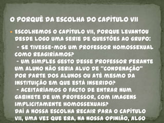  Escolhemos o capítulo VII, porque levantou
 desde logo uma serie de questões ao grupo:
  - Se tivesse-mos um professor homossexual
 como reagiríamos?
  - Um simples gesto desse professor perante
 um aluno não seria alvo de “condenação”
 por parte dos alunos ou até mesmo da
 instituição em que está inserido?
  - Aceitaríamos o facto de entrar num
 gabinete de um professor, com imagens
 implicitamente homossexuais?
 Daí a nossa escolha recair para o capítulo
 VII, uma vez que era, na nossa opinião, algo
 
