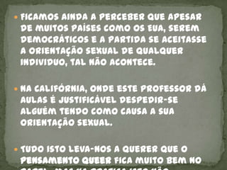  Ficamos ainda a perceber que apesar
 de muitos países como os EUA, serem
 democráticos e a partida se aceitasse
 a orientação sexual de qualquer
 individuo, tal não acontece.

 Na Califórnia, onde este professor dá
 aulas é justificável despedir-se
 alguém tendo como causa a sua
 orientação sexual.

 Tudo isto leva-nos a querer que o
 pensamento queer fica muito bem no
 