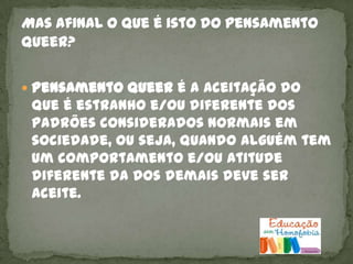  Pensamento Queer é a aceitação do
 que é estranho e/ou diferente dos
 padrões considerados normais em
 sociedade, ou seja, quando alguém tem
 um comportamento e/ou atitude
 diferente da dos demais deve ser
 aceite.
 