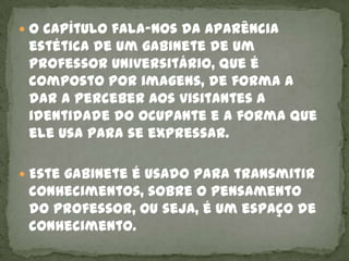  O capítulo fala-nos da aparência
 estética de um gabinete de um
 professor universitário, que é
 composto por imagens, de forma a
 dar a perceber aos visitantes a
 identidade do ocupante e a forma que
 ele usa para se expressar.

 Este gabinete é usado para transmitir
 conhecimentos, sobre o pensamento
 do professor, ou seja, é um espaço de
 conhecimento.
 