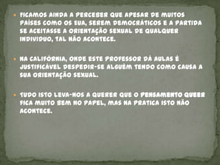  Ficamos ainda a perceber que apesar de muitos
 países como os EUA, serem democráticos e a partida
 se aceitasse a orientação sexual de qualquer
 individuo, tal não acontece.

 Na Califórnia, onde este professor dá aulas é
 justificável despedir-se alguém tendo como causa a
 sua orientação sexual.

 Tudo isto leva-nos a querer que o pensamento queer
 fica muito bem no papel, mas na pratica isto não
 acontece.
 