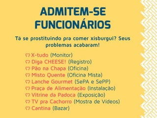 ADMITEM-SE
FUNCIONÁRIOS
Tá se prostituindo pra comer xisburgui? Seus
problemas acabaram!
ʕʔ X-tudo (Monitor)
ʕʔ Diga CHEESE! (Registro)
ʕʔ Pão na Chapa (Oficina)
ʕʔ Misto Quente (Oficina Mista)
ʕʔ Lanche Gourmet (SePA e SePP)
ʕʔ Praça de Alimentação (Instalação)
ʕʔ Vitrine da Padoca (Exposição)
ʕʔ TV pra Cachorro (Mostra de Vídeos)
ʕʔ Cantina (Bazar)
 