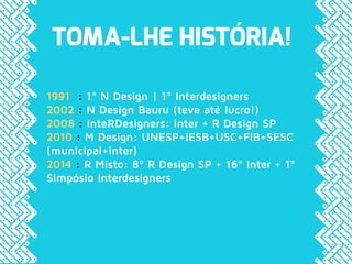 TOMA-LHE HISTÓRIA!
1991 : 1º N Design | 1º Interdesigners
2002 : N Design Bauru (teve até lucro!)
2008 : InteRDesigners: inter + R Design SP
2010 : M Design: UNESP+IESB+USC+FIB+SESC
(municipal+inter)
2014 : R Misto: 8º R Design SP + 16º Inter + 1º
Simpósio Interdesigners
 